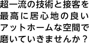 超一流の技術と接客を最高に居心地の良いアットホームな空間で磨いていきませんか？