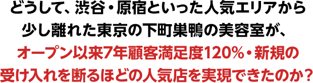 どうして、渋谷・原宿といった人気エリアから少し離れた東京の下町巣鴨の美容室が、
オープン以来7年顧客満足度120%・新規の受け入れを断るほどの人気店を実現できたのか？