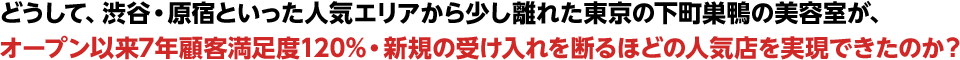 どうして、渋谷・原宿といった人気エリアから少し離れた東京の下町巣鴨の美容室が、オープン以来7年顧客満足度120%・新規の受け入れを断るほどの人気店を実現できたのか？