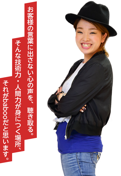 お客様の言葉に出さない心の声を、聴き取る。そんな技術力・人間力が身につく場所、それがbabooだと思います。