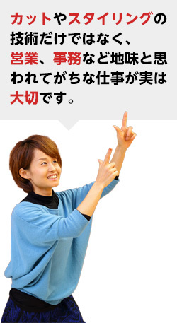 カットやスタイリングの技術だけではなく、営業、事務など地味と思われてがちな仕事が実は大切です。